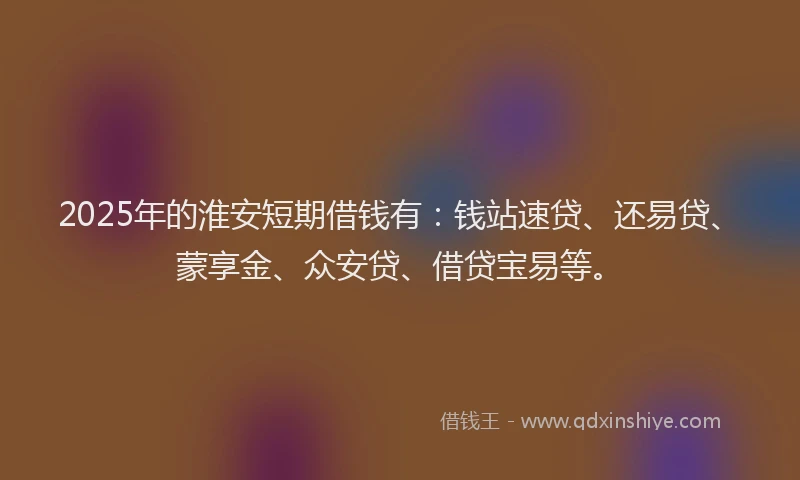 2025年的淮安短期借钱有：钱站速贷、还易贷、蒙享金、众安贷、借贷宝易等。