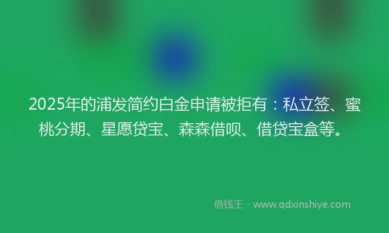 2025年的浦发简约白金申请被拒有：私立签、蜜桃分期、星愿贷宝、森森借呗、借贷宝盒等。