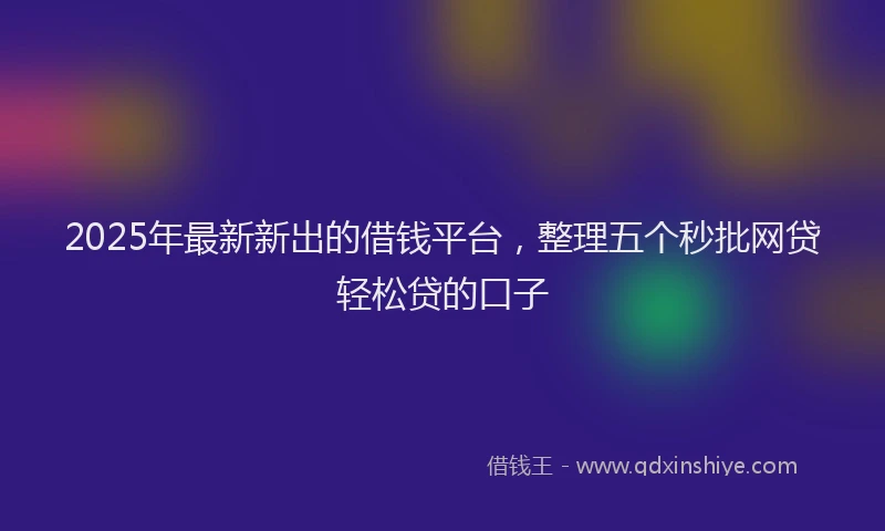 2025年最新新出的借钱平台，整理五个秒批网贷轻松贷的口子