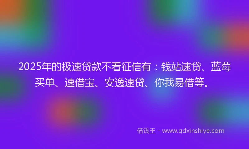 2025年的极速贷款不看征信有：钱站速贷、蓝莓买单、速借宝、安逸速贷、你我易借等。