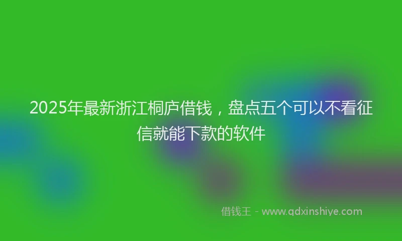 2025年最新浙江桐庐借钱，盘点五个可以不看征信就能下款的软件