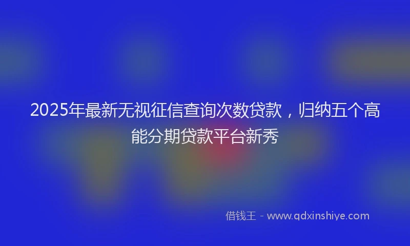2025年最新无视征信查询次数贷款，归纳五个高能分期贷款平台新秀