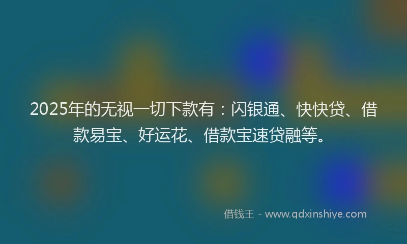 2025年的无视一切下款有：闪银通、快快贷、借款易宝、好运花、借款宝速贷融等。