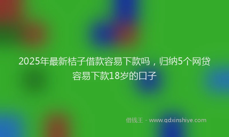 2025年最新桔子借款容易下款吗，归纳5个网贷容易下款18岁的口子