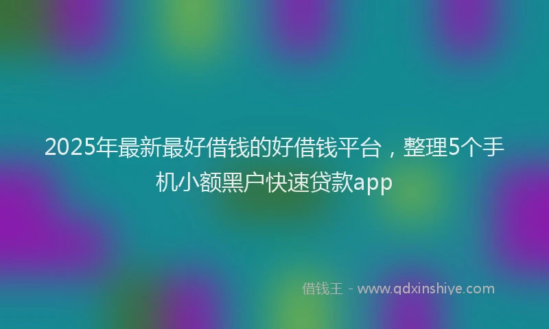 2025年最新最好借钱的好借钱平台，整理5个手机小额黑户快速贷款app