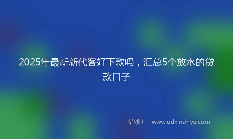 2025年最新新代客好下款吗，汇总5个放水的贷款口子