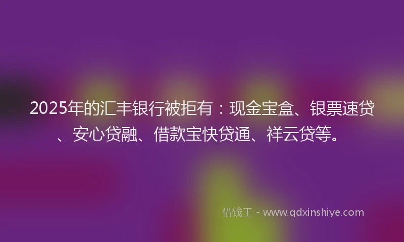 2025年的汇丰银行被拒有：现金宝盒、银票速贷、安心贷融、借款宝快贷通、祥云贷等。