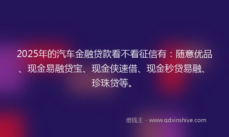 2025年的汽车金融贷款看不看征信有：随意优品、现金易融贷宝、现金侠速借、现金秒贷易融、珍珠贷等。