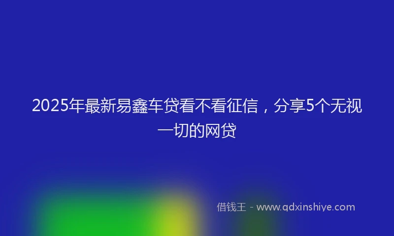 2025年最新易鑫车贷看不看征信，分享5个无视一切的网贷
