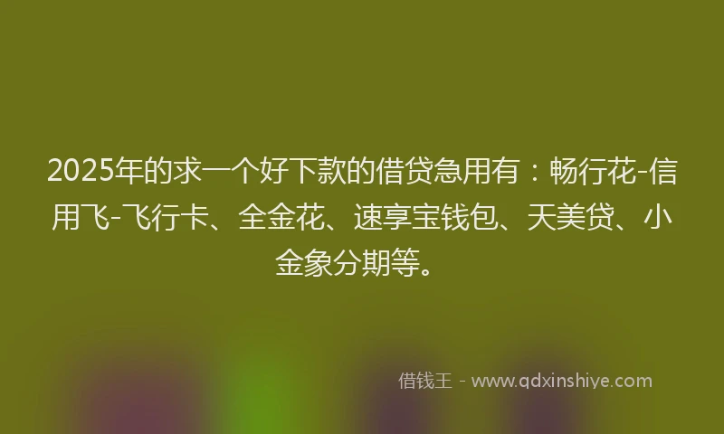 2025年的求一个好下款的借贷急用有：畅行花-信用飞-飞行卡、全金花、速享宝钱包、天美贷、小金象分期等。