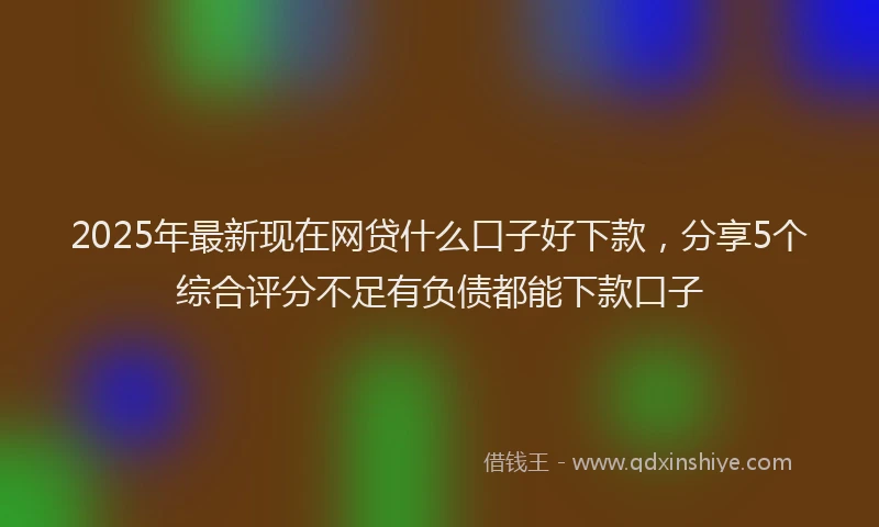 2025年最新现在网贷什么口子好下款，分享5个综合评分不足有负债都能下款口子
