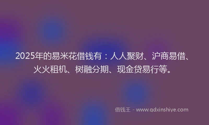 2025年的易米花借钱有：人人聚财、沪商易借、火火租机、树融分期、现金贷易行等。
