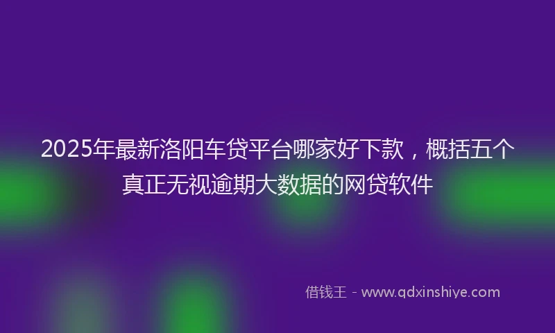 2025年最新洛阳车贷平台哪家好下款，概括五个真正无视逾期大数据的网贷软件