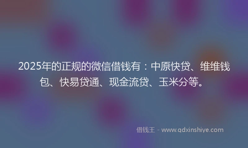 2025年的正规的微信借钱有：中原快贷、维维钱包、快易贷通、现金流贷、玉米分等。