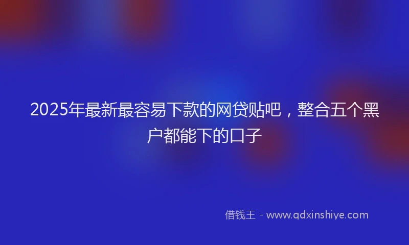 2025年最新最容易下款的网贷贴吧，整合五个黑户都能下的口子