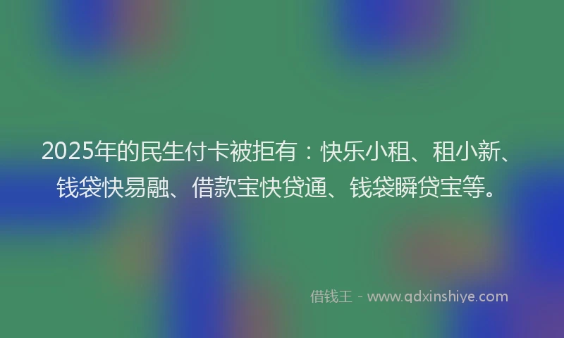 2025年的民生付卡被拒有：快乐小租、租小新、钱袋快易融、借款宝快贷通、钱袋瞬贷宝等。