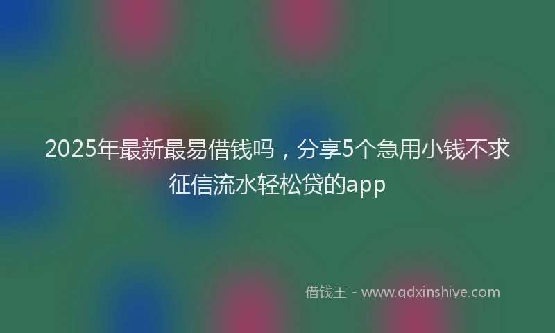 2025年最新最易借钱吗，分享5个急用小钱不求征信流水轻松贷的app