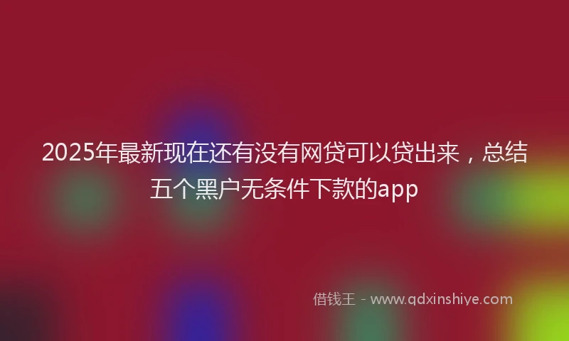 2025年最新现在还有没有网贷可以贷出来，总结五个黑户无条件下款的app