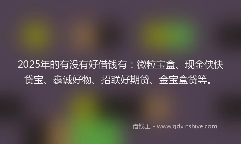 2025年的有没有好借钱有：微粒宝盒、现金侠快贷宝、鑫诚好物、招联好期贷、金宝盒贷等。