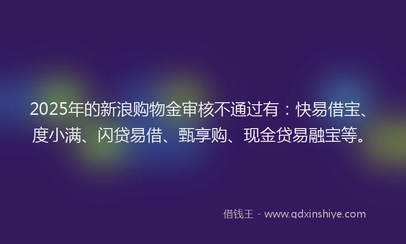 2025年的新浪购物金审核不通过有：快易借宝、度小满、闪贷易借、甄享购、现金贷易融宝等。