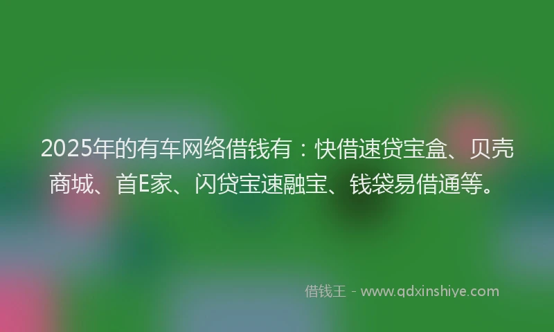 2025年的有车网络借钱有：快借速贷宝盒、贝壳商城、首E家、闪贷宝速融宝、钱袋易借通等。