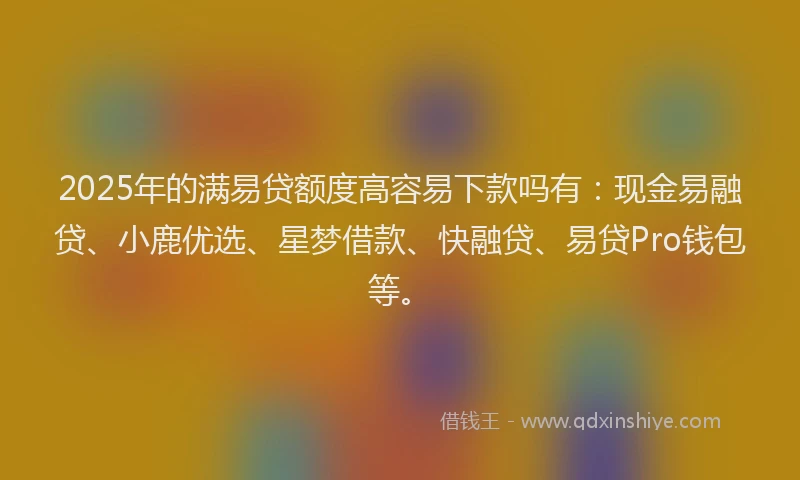 2025年的满易贷额度高容易下款吗有：现金易融贷、小鹿优选、星梦借款、快融贷、易贷Pro钱包等。