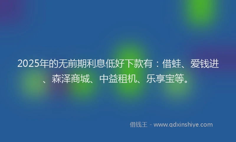 2025年的无前期利息低好下款有：借蛙、爱钱进、森泽商城、中益租机、乐享宝等。
