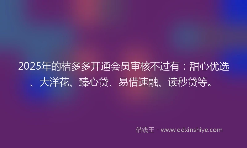 2025年的桔多多开通会员审核不过有：甜心优选、大洋花、臻心贷、易借速融、读秒贷等。