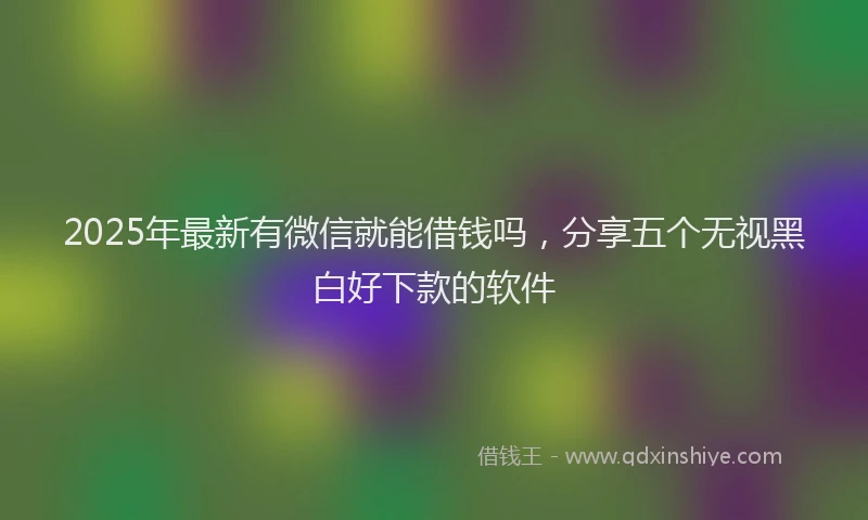 2025年最新有微信就能借钱吗，分享五个无视黑白好下款的软件