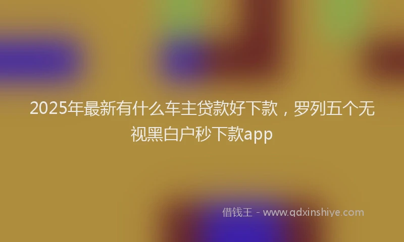 2025年最新有什么车主贷款好下款，罗列五个无视黑白户秒下款app