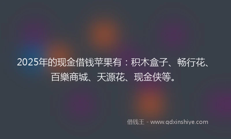 2025年的现金借钱苹果有：积木盒子、畅行花、百樂商城、天源花、现金侠等。