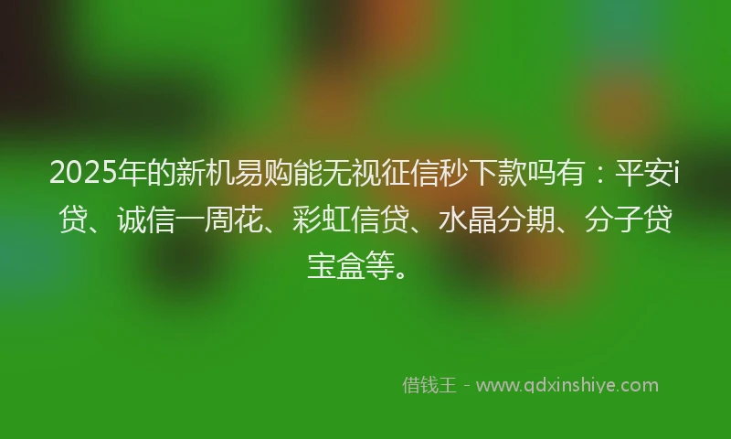 2025年的新机易购能无视征信秒下款吗有：平安i贷、诚信一周花、彩虹信贷、水晶分期、分子贷宝盒等。