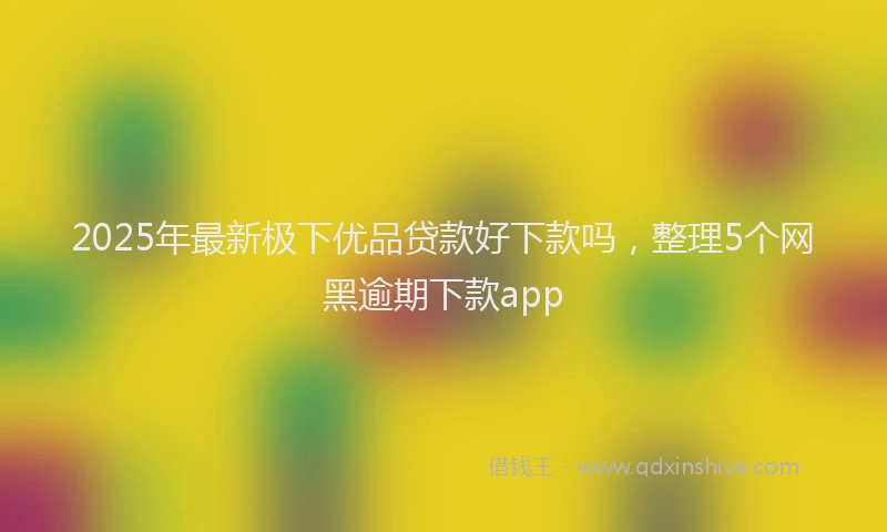 2025年最新极下优品贷款好下款吗，整理5个网黑逾期下款app