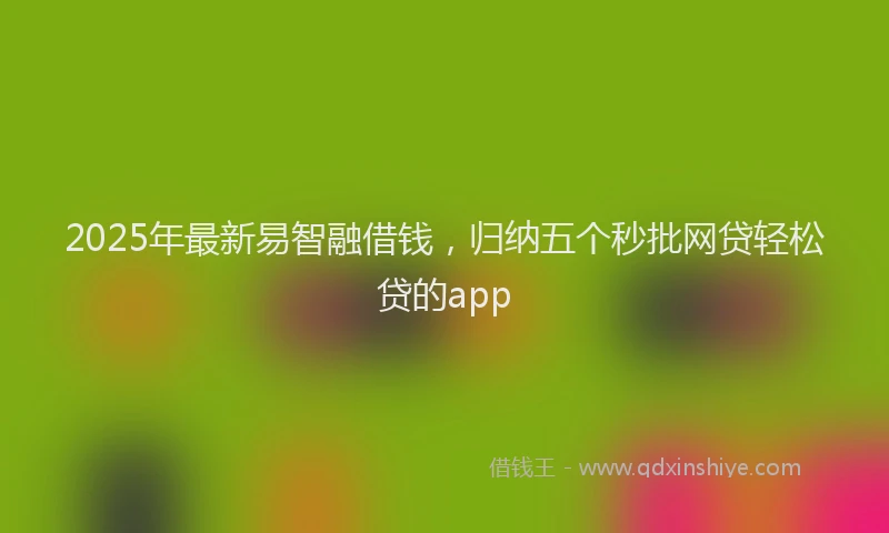 2025年最新易智融借钱，归纳五个秒批网贷轻松贷的app
