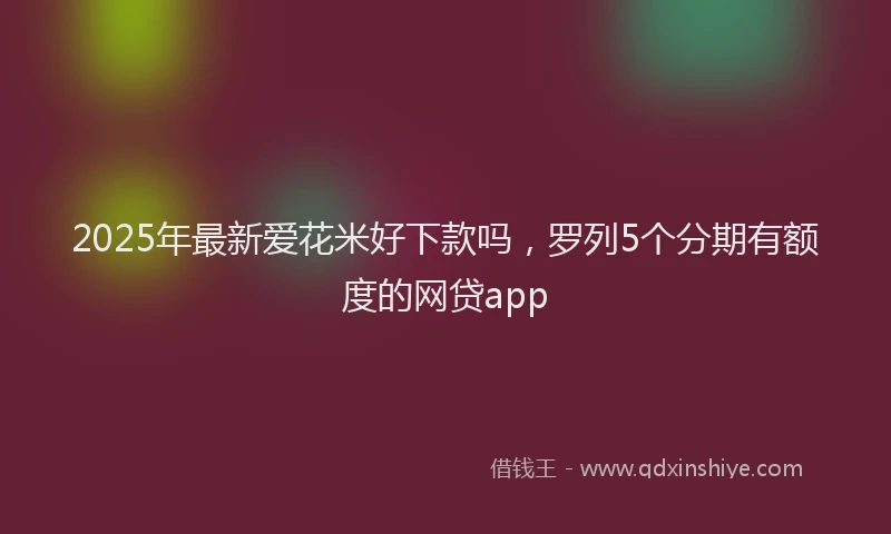 2025年最新爱花米好下款吗，罗列5个分期有额度的网贷app