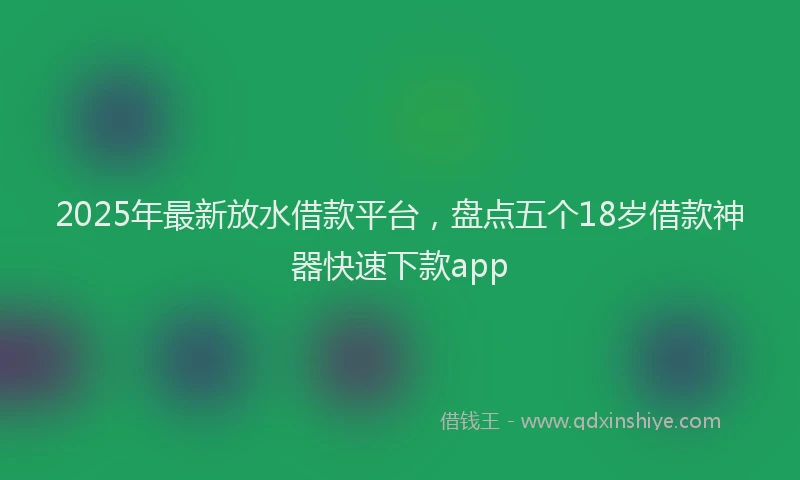 2025年最新放水借款平台，盘点五个18岁借款神器快速下款app