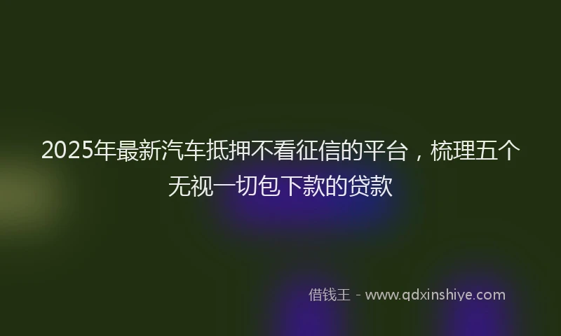 2025年最新汽车抵押不看征信的平台，梳理五个无视一切包下款的贷款