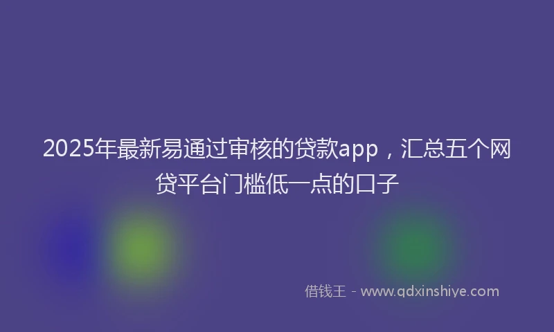 2025年最新易通过审核的贷款app，汇总五个网贷平台门槛低一点的口子