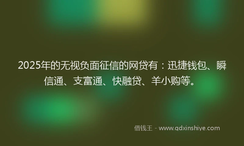 2025年的无视负面征信的网贷有：迅捷钱包、瞬信通、支富通、快融贷、羊小购等。
