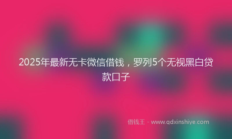 2025年最新无卡微信借钱，罗列5个无视黑白贷款口子