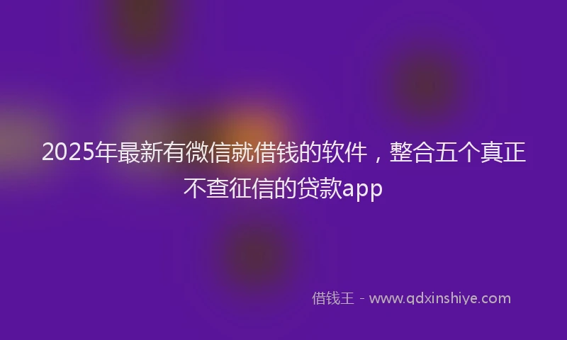 2025年最新有微信就借钱的软件，整合五个真正不查征信的贷款app