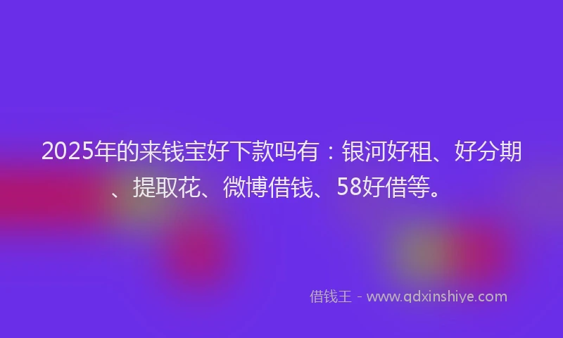 2025年的来钱宝好下款吗有:银河好租、好分期、提取花、微博借钱、58好借等。