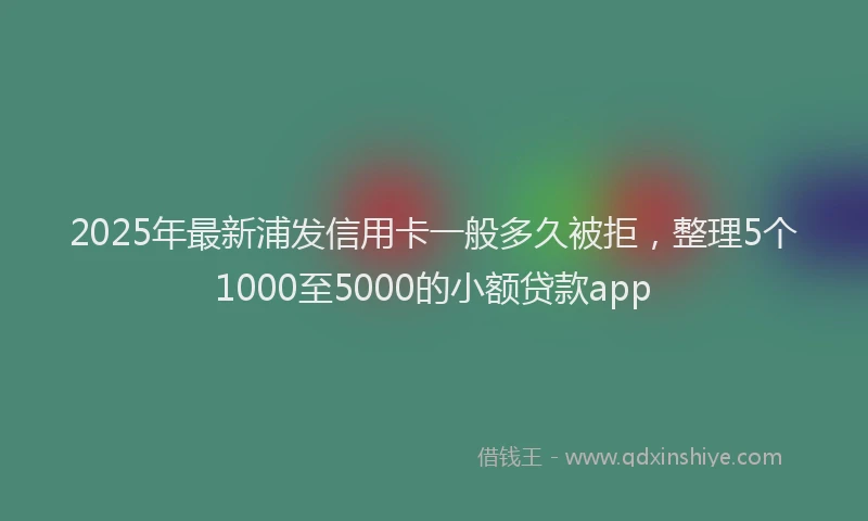 2025年最新浦发信用卡一般多久被拒，整理5个1000至5000的小额贷款app
