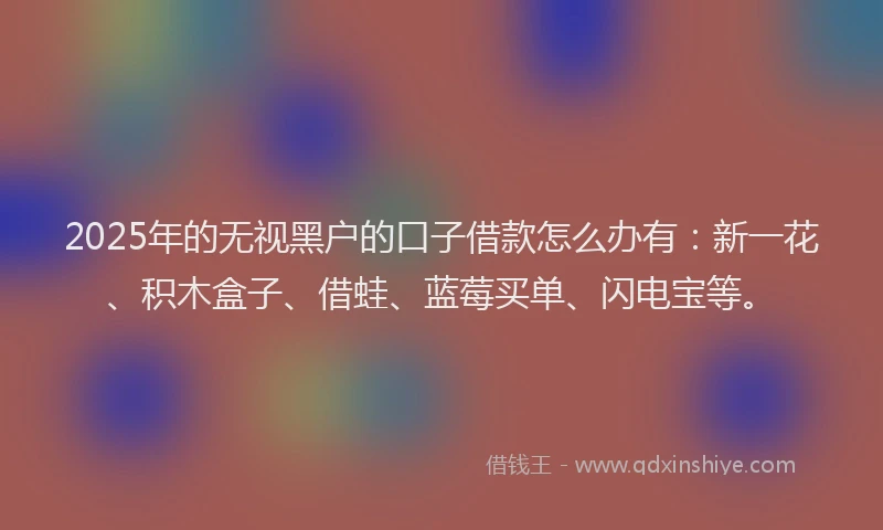 2025年的无视黑户的口子借款怎么办有：新一花、积木盒子、借蛙、蓝莓买单、闪电宝等。