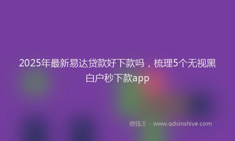2025年最新易达贷款好下款吗，梳理5个无视黑白户秒下款app
