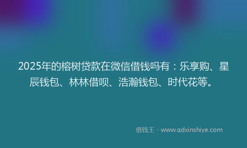 2025年的榕树贷款在微信借钱吗有：乐享购、星辰钱包、林林借呗、浩瀚钱包、时代花等。