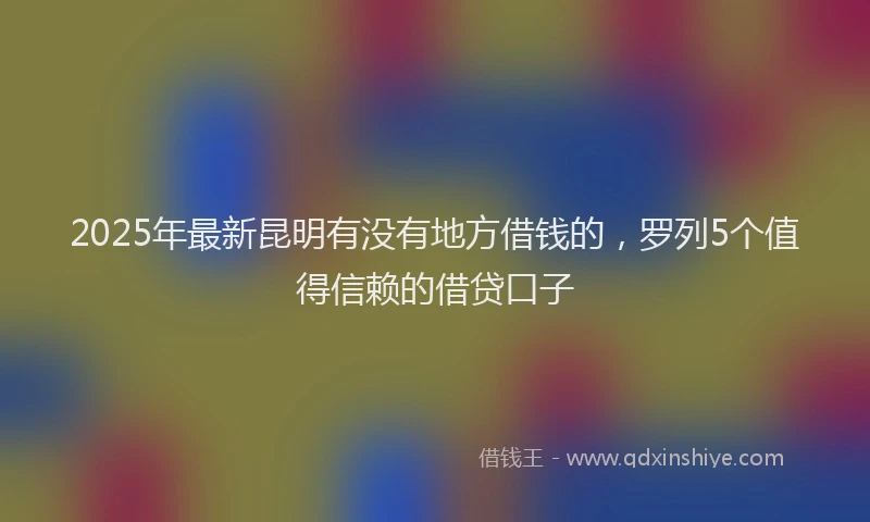 2025年最新昆明有没有地方借钱的，罗列5个值得信赖的借贷口子