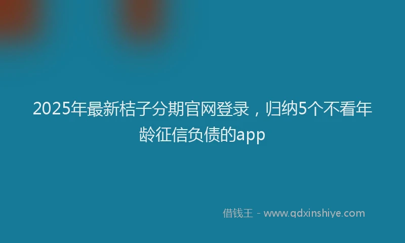2025年最新桔子分期官网登录，归纳5个不看年龄征信负债的app
