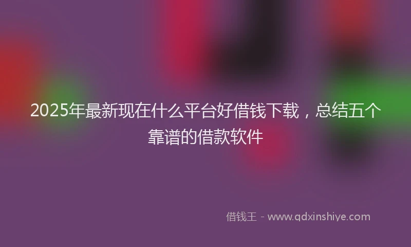 2025年最新现在什么平台好借钱下载，总结五个靠谱的借款软件