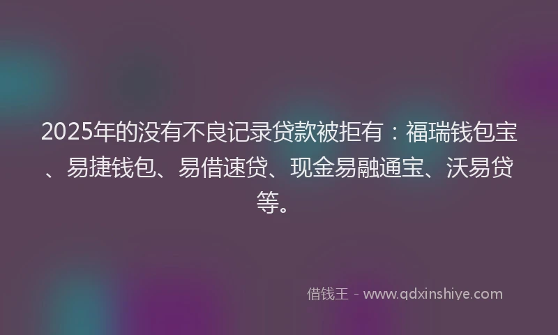 2025年的没有不良记录贷款被拒有：福瑞钱包宝、易捷钱包、易借速贷、现金易融通宝、沃易贷等。